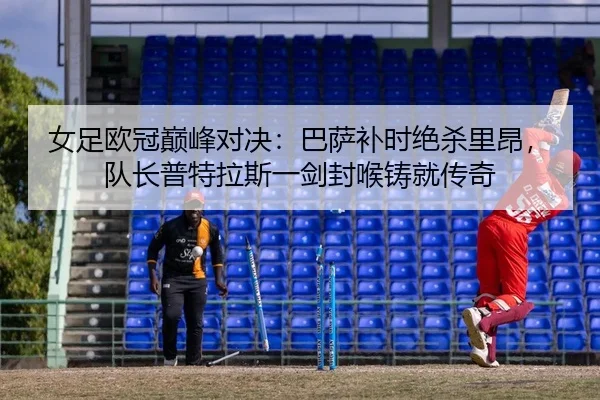 女足欧冠巅峰对决：巴萨补时绝杀里昂，队长普特拉斯一剑封喉铸就传奇